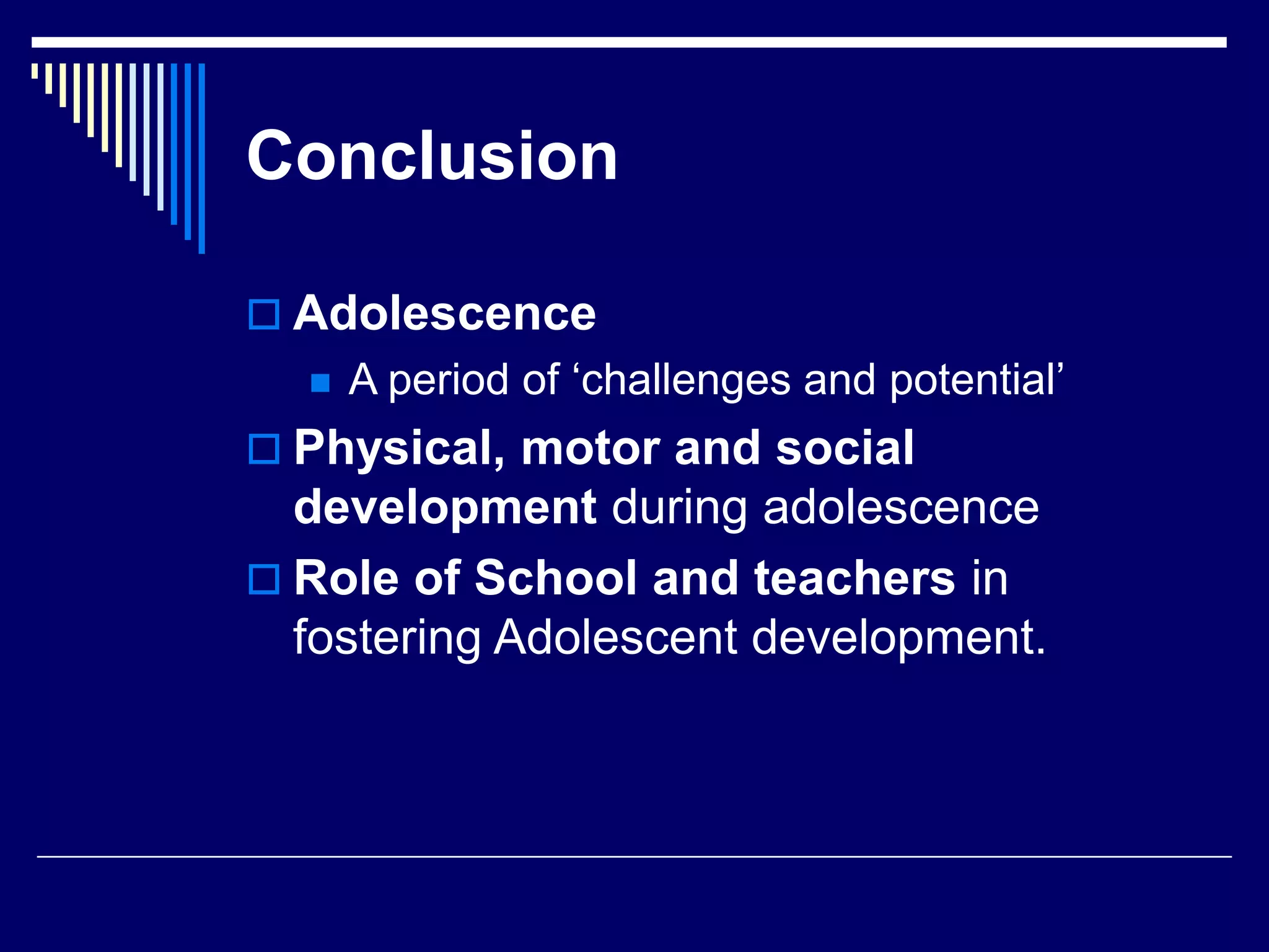 Conclusion
 Adolescence
 A period of ‘challenges and potential’
 Physical, motor and social
development during adolescence
 Role of School and teachers in
fostering Adolescent development.
 