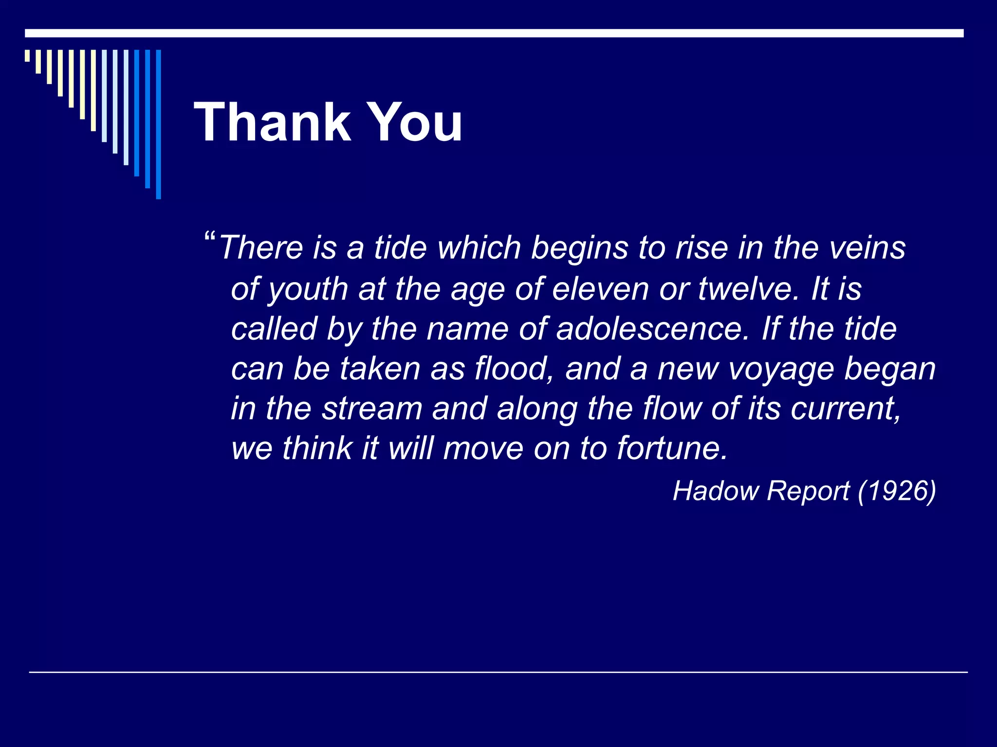 Thank You
“There is a tide which begins to rise in the veins
of youth at the age of eleven or twelve. It is
called by the name of adolescence. If the tide
can be taken as flood, and a new voyage began
in the stream and along the flow of its current,
we think it will move on to fortune.
Hadow Report (1926)
 