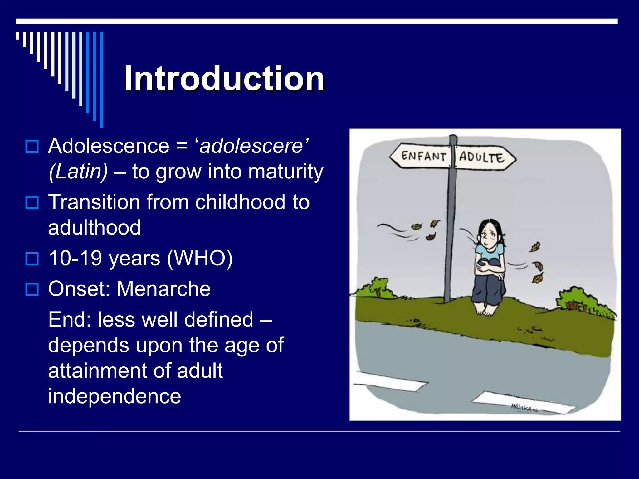 Introduction
 Adolescence = ‘adolescere’
(Latin) – to grow into maturity
 Transition from childhood to
adulthood
 10-19 years (WHO)
 Onset: Menarche
End: less well defined –
depends upon the age of
attainment of adult
independence
 