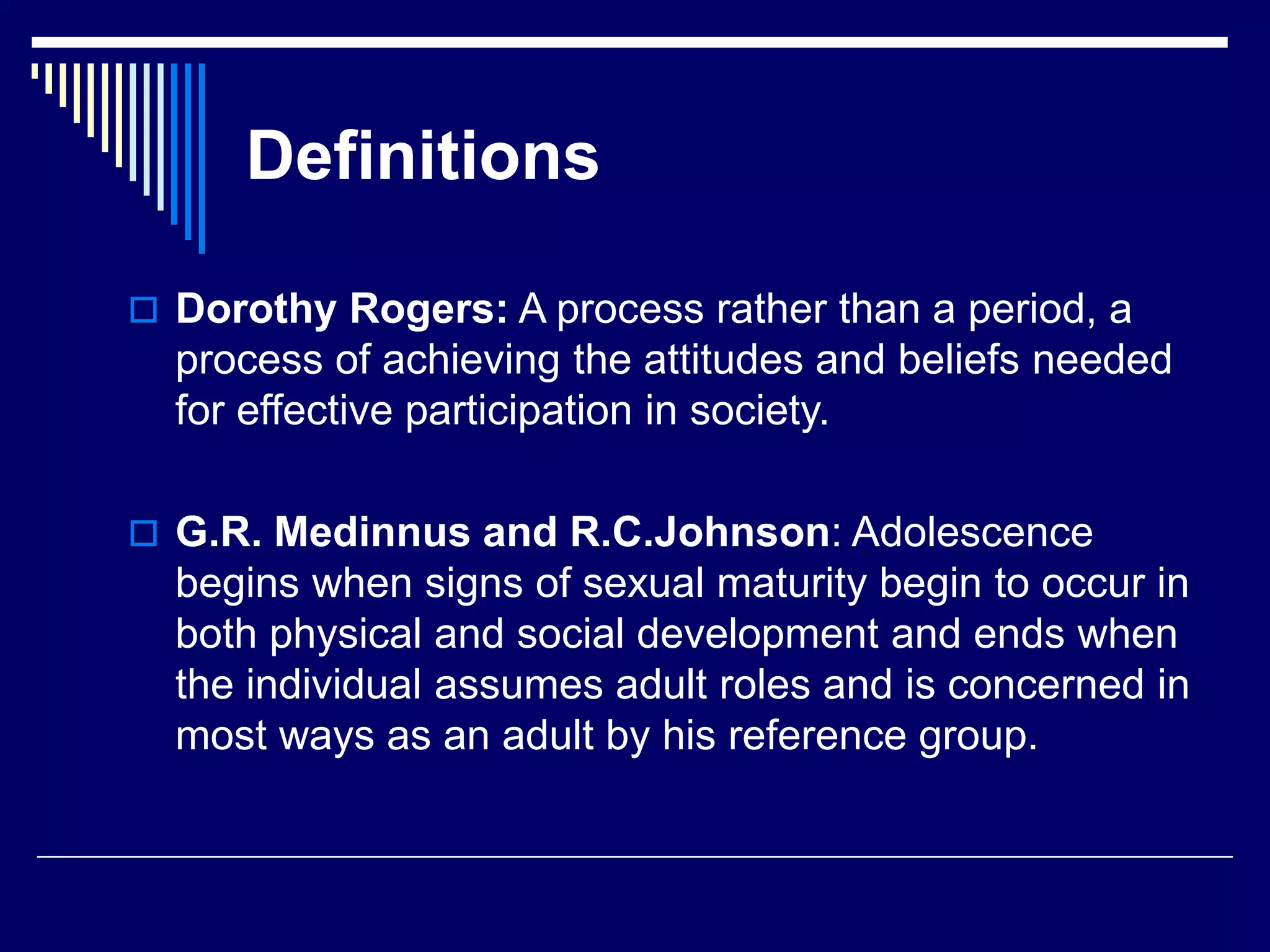 Definitions
 Dorothy Rogers: A process rather than a period, a
process of achieving the attitudes and beliefs needed
for effective participation in society.
 G.R. Medinnus and R.C.Johnson: Adolescence
begins when signs of sexual maturity begin to occur in
both physical and social development and ends when
the individual assumes adult roles and is concerned in
most ways as an adult by his reference group.
 