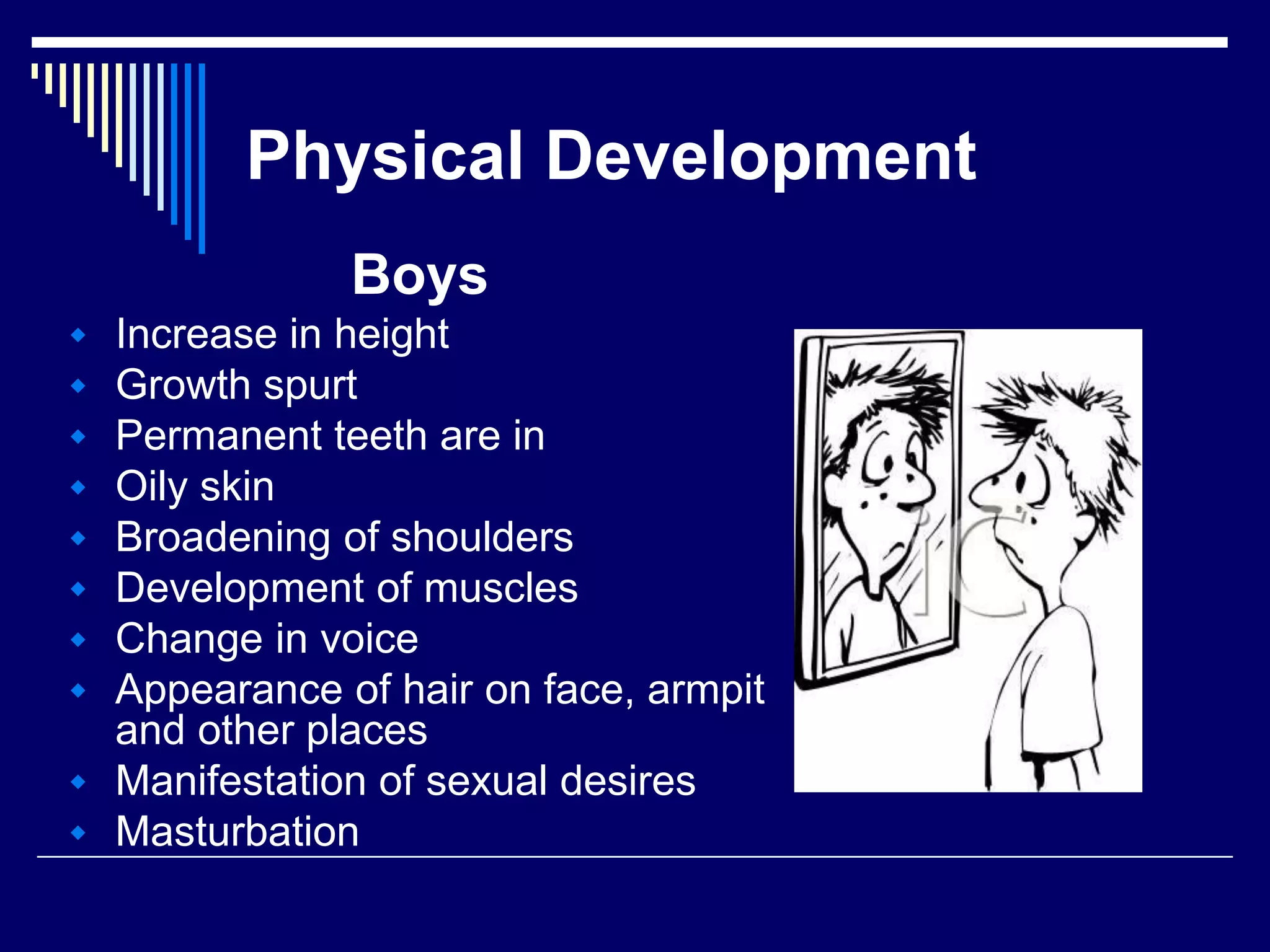 Physical Development
Boys
 Increase in height
 Growth spurt
 Permanent teeth are in
 Oily skin
 Broadening of shoulders
 Development of muscles
 Change in voice
 Appearance of hair on face, armpit
and other places
 Manifestation of sexual desires
 Masturbation
 