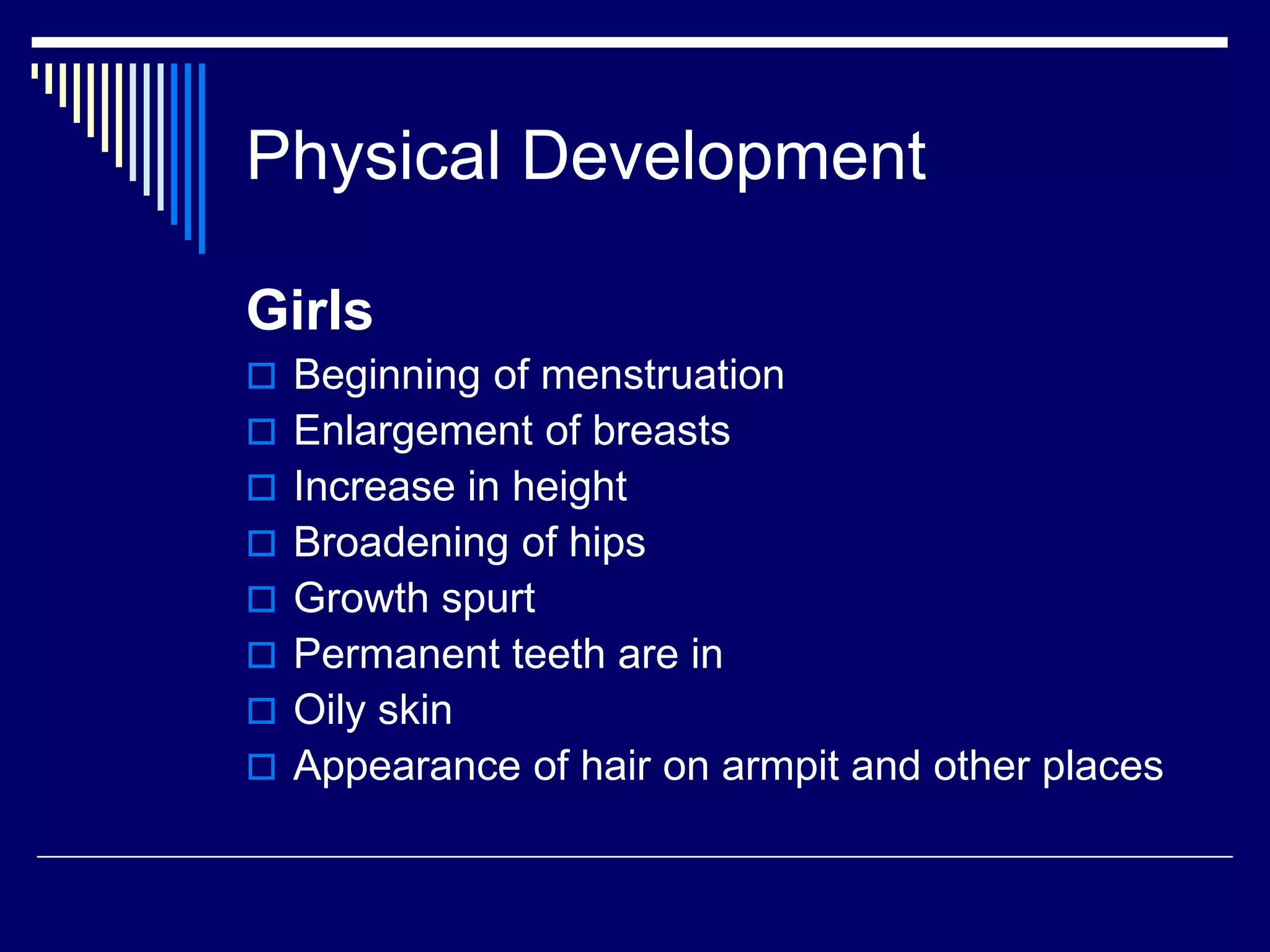 Physical Development
Girls
 Beginning of menstruation
 Enlargement of breasts
 Increase in height
 Broadening of hips
 Growth spurt
 Permanent teeth are in
 Oily skin
 Appearance of hair on armpit and other places
 