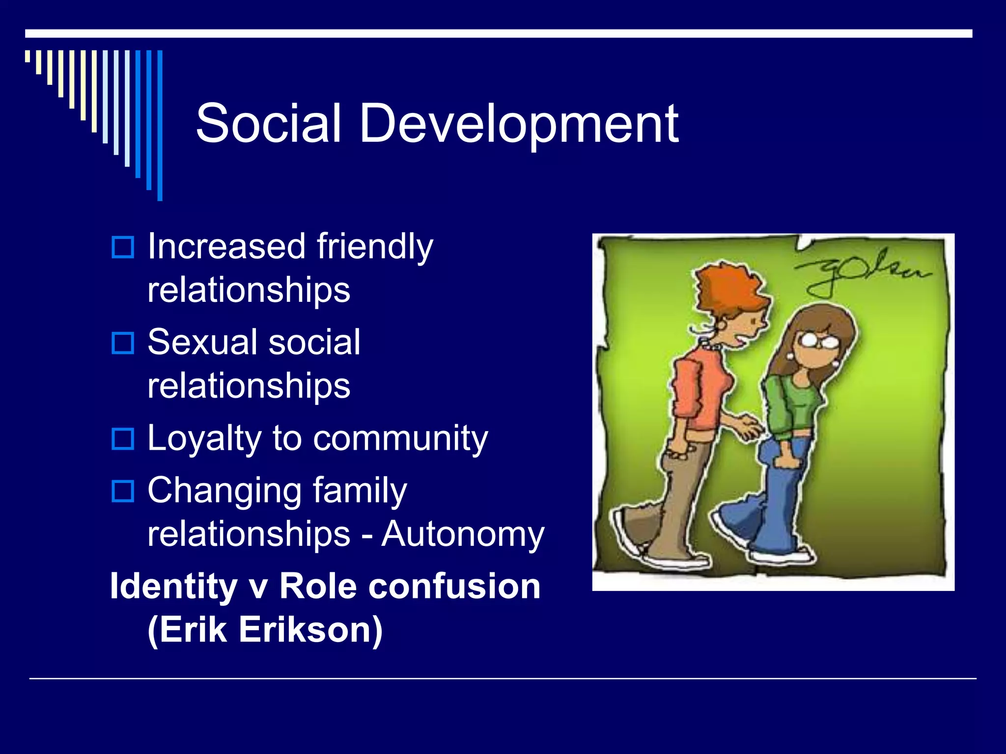 Social Development
 Increased friendly
relationships
 Sexual social
relationships
 Loyalty to community
 Changing family
relationships - Autonomy
Identity v Role confusion
(Erik Erikson)
 