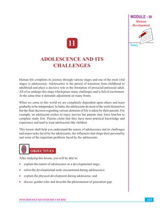 MODULE - III
Human
Development
Notes
113PSYCHOLOGY SECONDARY COURSE
Adolescence and Its Challenges
11
ADOLESCENCE AND ITS
CHALLENGES
Human life completes its journey through various stages and one of the most vital
stages is adolescence. Adolescence is the period of transition from childhood to
adulthood and plays a decisive role in the formation of prosocial/antisocial adult.
All of us undergo this stage which poses many challenges and is full of excitement.
At the same time it demands adjustment on many fronts.
When we come to this world we are completely dependent upon others and learn
gradually to be independent. In India, the adolescents do most of the work themselves
but the final decision regarding various domains of life is taken by their parents. For
example, an adolescent wishes to enjoy movies but parents may force him/her to
complete study first. Parents claim that they have more practical knowledge and
experience and tend to treat adolescents like children.
This lesson shall help you understand the nature of adolescence and its challenges
and major tasks faced by the adolescents, the influences that shape their personality
and some of the important problems faced by the adolescents.
OBJECTIVES
After studying this lesson, you will be able to:
• explain the nature of adolescence as a developmental stage;
• enlist the developmental tasks encountered during adolescence;
• explain the physical development during adolescenc; and
• discuss gender roles and describe the phenomenon of generation gap.
 
