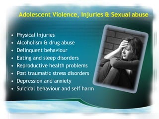 Adolescent Violence, Injuries & Sexual abuse
• Physical Injuries
• Alcoholism & drug abuse
• Delinquent behaviour
• Eating and sleep disorders
• Reproductive health problems
• Post traumatic stress disorders
• Depression and anxiety
• Suicidal behaviour and self harm
 