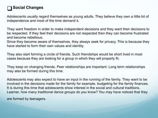 Social Changes
Adolescents usually regard themselves as young adults. They believe they own a little bit of
independence and most of the time demand it.
They want freedom in order to make independent decisions and they want their decisions to
be respected. If they feel their decisions are not respected then they can become frustrated
and become rebellious.
Since they become aware of themselves, they always seek for privacy. This is because they
have started to form their own values and identity.
They also start forming a circle of friends. Such friendships would be short lived in most
cases because they are looking for a group in which they will properly fit.
They keep on changing friends. Peer relationships are important. Long term relationships
may also be formed during this time.
Adolescents may also expect to have an input in the running of the family. They want to be
involved in the decisions made for the family for example, budgeting for the family finances.
It is during this time that adolescents show interest in the social and cultural traditions.
Learner, how many traditional dance groups do you know? You may have noticed that they
are formed by teenagers.
 
