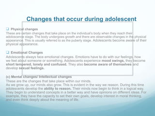 Changes that occur during adolescent
 Physical changes
These are certain changes that take place on the individual’s body when they reach their
adoloscence stage. The body undergoes growth and there are observable changes in the physical
appearance. This is usually referred to as the puberty stage. Adolescents become aware of their
physical appearance.
 Emotional Changes
Adolescents always face emotional changes. Emotions have to do with our feelings, how
we feel about someone or something. Adolescents experience mood swings, they become
short tempered, lonely and confused. They also become aware of themselves and
develop sexual feelings.
(c) Mental changes/ Intellectual changes
These are the changes that take place within our minds.
As we grow up, our minds also grow. This is evident in the way we reason. During this time
adolescents develop the ability to reason. Their minds now begin to think in a logical way.
They begin to understand concepts in a better way and have opinions on different ideas. For
example, they have the capacity to set their own goals, develop interest in moral thinking,
and even think deeply about the meaning of life.
 