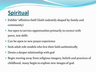 Spiritual
 Exhibit “affinitive faith”(faith indentify shaped by family and
community)
 Are open to service opportunities primarily to correct with
peers, test skills
 Can be open to new prayer experience
 Seek adult role models who live their faith authentically
 Desire a deeper relationship with god
 Begin moving away from religious imagery, beliefs and practices of
childhood, many begin to explore new images of god.
 