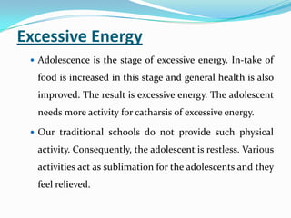 Excessive Energy
 Adolescence is the stage of excessive energy. In-take of
food is increased in this stage and general health is also
improved. The result is excessive energy. The adolescent
needs more activity for catharsis of excessive energy.
 Our traditional schools do not provide such physical
activity. Consequently, the adolescent is restless. Various
activities act as sublimation for the adolescents and they
feel relieved.
 