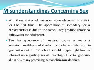 Misunderstandings Concerning Sex
 With the advent of adolescence the gonads come into activity
for the first time. The appearance of secondary sexual
characteristics is due to the same. They produce emotional
upheaval in the adolescent.
 The first appearance of menstrual course or nocturnal
emission bewilders and shocks the adolescent who is quite
ignorant about it. The school should supply right kind of
information regarding sex at this stage. Due to ignorance
about sex, many promising personalities are doomed.
 