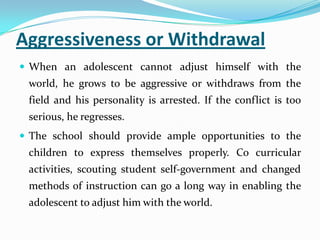 Aggressiveness or Withdrawal
 When an adolescent cannot adjust himself with the
world, he grows to be aggressive or withdraws from the
field and his personality is arrested. If the conflict is too
serious, he regresses.
 The school should provide ample opportunities to the
children to express themselves properly. Co curricular
activities, scouting student self-government and changed
methods of instruction can go a long way in enabling the
adolescent to adjust him with the world.
 