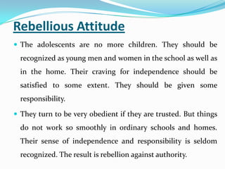 Rebellious Attitude
 The adolescents are no more children. They should be
recognized as young men and women in the school as well as
in the home. Their craving for independence should be
satisfied to some extent. They should be given some
responsibility.
 They turn to be very obedient if they are trusted. But things
do not work so smoothly in ordinary schools and homes.
Their sense of independence and responsibility is seldom
recognized. The result is rebellion against authority.
 