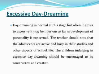 Excessive Day-Dreaming
 Day-dreaming is normal at this stage but when it grows
to excessive it may be injurious as far as development of
personality is concerned. The teacher should note that
the adolescents are active and busy in their studies and
other aspects of school life. The children indulging in
excessive day-dreaming should be encouraged to be
constructive and creative.
 