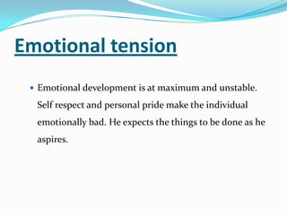 Emotional tension
 Emotional development is at maximum and unstable.
Self respect and personal pride make the individual
emotionally bad. He expects the things to be done as he
aspires.
 