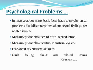 Psychological Problems….
 Ignorance about many basic facts leads to psychological
problems like Misconceptions about sexual feelings, sex
related issues.
 Misconceptions about child birth, reproduction.
 Misconceptions about coitus, menstrual cycles.
 Fear about sex and sexual issues.
 Guilt feeling about sex related issues.
Continue……..
 
