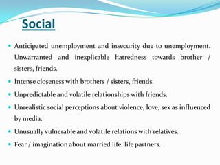 Social
 Anticipated unemployment and insecurity due to unemployment.
Unwarranted and inexplicable hatredness towards brother /
sisters, friends.
 Intense closeness with brothers / sisters, friends.
 Unpredictable and volatile relationships with friends.
 Unrealistic social perceptions about violence, love, sex as influenced
by media.
 Unusually vulnerable and volatile relations with relatives.
 Fear / imagination about married life, life partners.
 