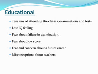 Educational
 Tensions of attending the classes, examinations and tests.
 Low IQ feeling.
 Fear about failure in examination.
 Fear about low score.
 Fear and concern about a future career.
 Misconceptions about teachers.
 