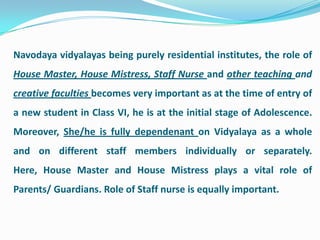 Navodaya vidyalayas being purely residential institutes, the role of
House Master, House Mistress, Staff Nurse and other teaching and
creative faculties becomes very important as at the time of entry of
a new student in Class VI, he is at the initial stage of Adolescence.
Moreover, She/he is fully dependenant on Vidyalaya as a whole
and on different staff members individually or separately.
Here, House Master and House Mistress plays a vital role of
Parents/ Guardians. Role of Staff nurse is equally important.
 