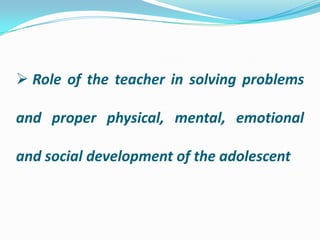  Role of the teacher in solving problems
and proper physical, mental, emotional
and social development of the adolescent
 