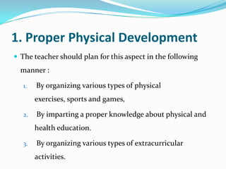 1. Proper Physical Development
 The teacher should plan for this aspect in the following
manner :
1. By organizing various types of physical
exercises, sports and games,
2. By imparting a proper knowledge about physical and
health education.
3. By organizing various types of extracurricular
activities.
 