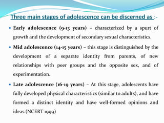 Three main stages of adolescence can be discerned as :-
 Early adolescence (9-13 years) – characterized by a spurt of
growth and the development of secondary sexual characteristics.
 Mid adolescence (14-15 years) – this stage is distinguished by the
development of a separate identity from parents, of new
relationships with peer groups and the opposite sex, and of
experimentation.
 Late adolescence (16-19 years) – At this stage, adolescents have
fully developed physical characteristics (similar to adults), and have
formed a distinct identity and have well-formed opinions and
ideas.(NCERT 1999)
 