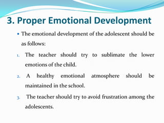 3. Proper Emotional Development
 The emotional development of the adolescent should be
as follows:
1. The teacher should try to sublimate the lower
emotions of the child.
2. A healthy emotional atmosphere should be
maintained in the school.
3. The teacher should try to avoid frustration among the
adolescents.
 
