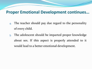Proper Emotional Development continues…
4. The teacher should pay due regard to the personality
of every child.
5. The adolescent should be imparted proper knowledge
about sex. If this aspect is properly attended to it
would lead to a better emotional development.
 