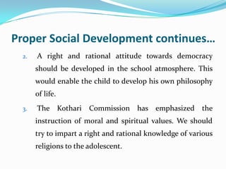 Proper Social Development continues…
2. A right and rational attitude towards democracy
should be developed in the school atmosphere. This
would enable the child to develop his own philosophy
of life.
3. The Kothari Commission has emphasized the
instruction of moral and spiritual values. We should
try to impart a right and rational knowledge of various
religions to the adolescent.
 