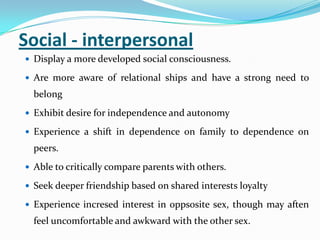 Social - interpersonal
 Display a more developed social consciousness.
 Are more aware of relational ships and have a strong need to
belong
 Exhibit desire for independence and autonomy
 Experience a shift in dependence on family to dependence on
peers.
 Able to critically compare parents with others.
 Seek deeper friendship based on shared interests loyalty
 Experience incresed interest in oppsosite sex, though may aften
feel uncomfortable and awkward with the other sex.
 