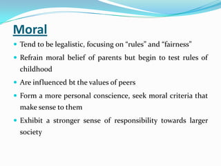Moral
 Tend to be legalistic, focusing on “rules” and “fairness”
 Refrain moral belief of parents but begin to test rules of
childhood
 Are influenced bt the values of peers
 Form a more personal conscience, seek moral criteria that
make sense to them
 Exhibit a stronger sense of responsibility towards larger
society
 