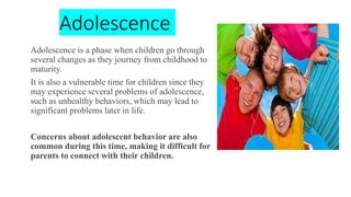 Adolescence
Adolescence is a phase when children go through
several changes as they journey from childhood to
maturity.
It is also a vulnerable time for children since they
may experience several problems of adolescence,
such as unhealthy behaviors, which may lead to
significant problems later in life.
Concerns about adolescent behavior are also
common during this time, making it difficult for
parents to connect with their children.
 