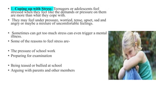 • 1. Coping up with Stress: Teenagers or adolescents feel
stressed when they feel like the demands or pressure on them
are more than what they cope with.
• They may feel under pressure, worried, tense, upset, sad and
angry or maybe a mixture of uncomfortable feelings.
• Sometimes can get too much stress can even trigger a mental
illness.
• Some of the reasons to feel stress are-
• The pressure of school work
• Preparing for examination
• Being teased or bullied at school
• Arguing with parents and other members
 