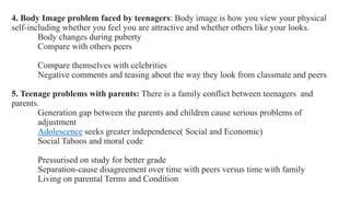 4. Body Image problem faced by teenagers: Body image is how you view your physical
self-including whether you feel you are attractive and whether others like your looks.
Body changes during puberty
Compare with others peers
Compare themselves with celebrities
Negative comments and teasing about the way they look from classmate and peers
5. Teenage problems with parents: There is a family conflict between teenagers and
parents.
Generation gap between the parents and children cause serious problems of
adjustment
Adolescence seeks greater independence( Social and Economic)
Social Taboos and moral code
Pressurised on study for better grade
Separation-cause disagreement over time with peers versus time with family
Living on parental Terms and Condition
 