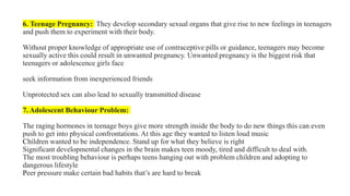 6. Teenage Pregnancy: They develop secondary sexual organs that give rise to new feelings in teenagers
and push them to experiment with their body.
Without proper knowledge of appropriate use of contraceptive pills or guidance, teenagers may become
sexually active this could result in unwanted pregnancy. Unwanted pregnancy is the biggest risk that
teenagers or adolescence girls face
seek information from inexperienced friends
Unprotected sex can also lead to sexually transmitted disease
7. Adolescent Behaviour Problem:
The raging hormones in teenage boys give more strength inside the body to do new things this can even
push to get into physical confrontations. At this age they wanted to listen loud music
Children wanted to be independence. Stand up for what they believe is right
Significant developmental changes in the brain makes teen moody, tired and difficult to deal with.
The most troubling behaviour is perhaps teens hanging out with problem children and adopting to
dangerous lifestyle
Peer pressure make certain bad habits that’s are hard to break
 
