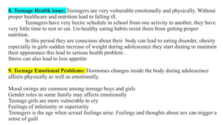 8. Teenage Health issue: Teenagers are very vulnerable emotionally and physically. Without
proper healthcare and nutrition lead to falling ill.
Teenagers have very hectic schedule in school from one activity to another, they have
very little time to rest or eat. Un-healthy eating habits resist them from getting proper
nutrition.
In this period they are conscious about their body can lead to eating disorder, obesity
especially in girls sudden increase of weight during adolescence they start dieting to maintain
their appearance this lead to serious health problem .
Stress can also lead to loss appetite
9. Teenage Emotional Problems: Hormones changes inside the body during adolescence
affects physically as well as emotionally.
Mood swings are common among teenage boys and girls
Gender roles in some family may affects emotionally
Teenage girls are more vulnerable to cry
Feelings of inferiority or superiority
Teenagers is the age when sexual feelings arise .Feelings and thoughts about sex can trigger a
sense of guilt
 