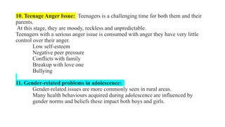10. Teenage Anger Issue: Teenagers is a challenging time for both them and their
parents.
At this stage, they are moody, reckless and unpredictable.
Teenagers with a serious anger issue is consumed with anger they have very little
control over their anger.
Low self-esteem
Negative peer pressure
Conflicts with family
Breakup with love one
Bullying
11. Gender-related problems in adolescence:
Gender-related issues are more commonly seen in rural areas.
Many health behaviours acquired during adolescence are influenced by
gender norms and beliefs these impact both boys and girls.
 