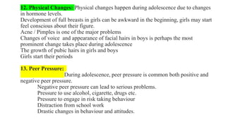12. Physical Changes: Physical changes happen during adolescence due to changes
in hormone levels.
Development of full breasts in girls can be awkward in the beginning, girls may start
feel conscious about their figure.
Acne / Pimples is one of the major problems
Changes of voice and appearance of facial hairs in boys is perhaps the most
prominent change takes place during adolescence
The growth of pubic hairs in girls and boys
Girls start their periods
13. Peer Pressure:
During adolescence, peer pressure is common both positive and
negative peer pressure.
Negative peer pressure can lead to serious problems.
Pressure to use alcohol, cigarette, drugs etc.
Pressure to engage in risk taking behaviour
Distraction from school work
Drastic changes in behaviour and attitudes.
 