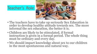 Teacher’s Role
• The teachers have to take up seriously Sex Education in
order to develop healthy attitude towards sex. The more
informal the sex education, the better it is.
• Children are likely to be stimulated, if formal
instruction is given in a formal period. The whole thing
must be ordinary and every day.
• We should impart knowledge about sex to our children
in the most spontaneous and natural way.
 