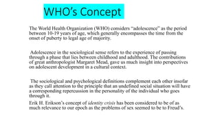WHO’s Concept
The World Health Organization (WHO) considers “adolescence” as the period
between 10-19 years of age, which generally encompasses the time from the
onset of puberty to legal age of majority.
Adolescence in the sociological sense refers to the experience of passing
through a phase that lies between childhood and adulthood. The contributions
of great anthropologist Margaret Mead, gave us much insight into perspectives
on adolescent development in a cultural context.
The sociological and psychological definitions complement each other insofar
as they call attention to the principle that an undefined social situation will have
a corresponding repercussion in the personality of the individual who goes
through it.
Erik H. Erikson’s concept of identity crisis has been considered to be of as
much relevance to our epoch as the problems of sex seemed to be to Freud’s.
 