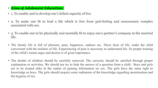 • Aims of Adolescent Education:
• 1. To enable and to develop one’s fullest capacity of live.
• 2. To make one fit to lead a life which is free from guit-feeling and unnecessary complex
associated with sex.
• 3. To enable one to be physically and mentally fit to enjoy one’s partner’s company in the married
life.
• The family life is full of pleasure, pain, happiness, sadness etc. These facts of life, make the child
conversant with the realities of life. Experiencing of pain is necessary to understand life. So proper training
of the child’s innate urges and desires is of great importance.
• The doubts of children should be carefully removed. The curiosity should be satisfied through proper
explanation or activities. We should not try to hide the answer of a question from a child . Boys and girls
are to be treated alike in the matter of gaining information on sex. The girls have the same right to
knowledge as boys. The girls should acquire some rudiments of the knowledge regarding menstruation and
the hygiene of sex.
 