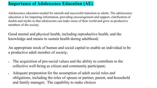 Importance of Adolescence Education (AE)
Adolescence education needed for smooth and successful transition as adults. The adolescence
education is for imparting information, providing encouragement and support, clarification of
doubts and myths so that adolescents can make sense of their world and grow as productive
members of the society.
Good mental and physical health, including reproductive health, and the
knowledge and means to sustain health during adulthood;
An appropriate stock of human and social capital to enable an individual to be
a productive adult member of society;
 The acquisition of pro-social values and the ability to contribute to the
collective well-being as citizen and community participant;
 Adequate preparation for the assumption of adult social roles and
obligations, including the roles of spouse or partner, parent, and household
and family manager; The capability to make choices
 