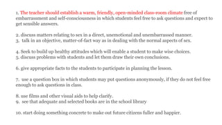 1. The teacher should establish a warm, friendly, open-minded class-room climate free of
embarrassment and self-consciousness in which students feel free to ask questions and expect to
get sensible answers.
2. discuss matters relating to sex in a direct, unemotional and unembarrassed manner.
3. talk in an objective, matter-of-fact way as in dealing with the normal aspects of sex.
4. Seek to build up healthy attitudes which will enable a student to make wise choices.
5. discuss problems with students and let them draw their own conclusions.
6. give appropriate facts to the students to participate in planning the lesson.
7. use a question box in which students may put questions anonymously, if they do not feel free
enough to ask questions in class.
8. use films and other visual aids to help clarify.
9. see that adequate and selected books are in the school library
10. start doing something concrete to make out future citizens fuller and happier.
 