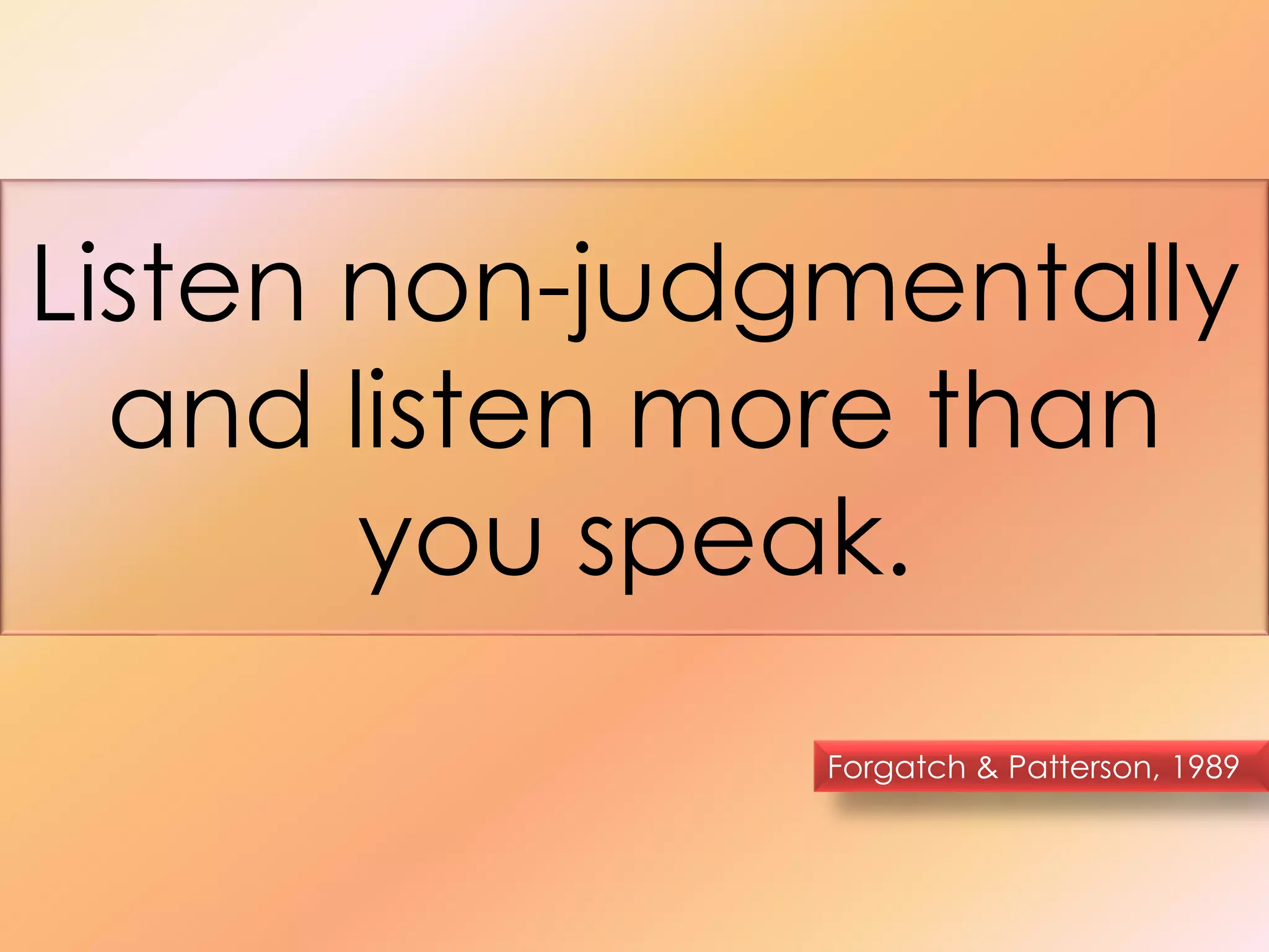 Listen non-judgmentally 
and listen more than 
you speak. 
Forgatch & Patterson, 1989 
 