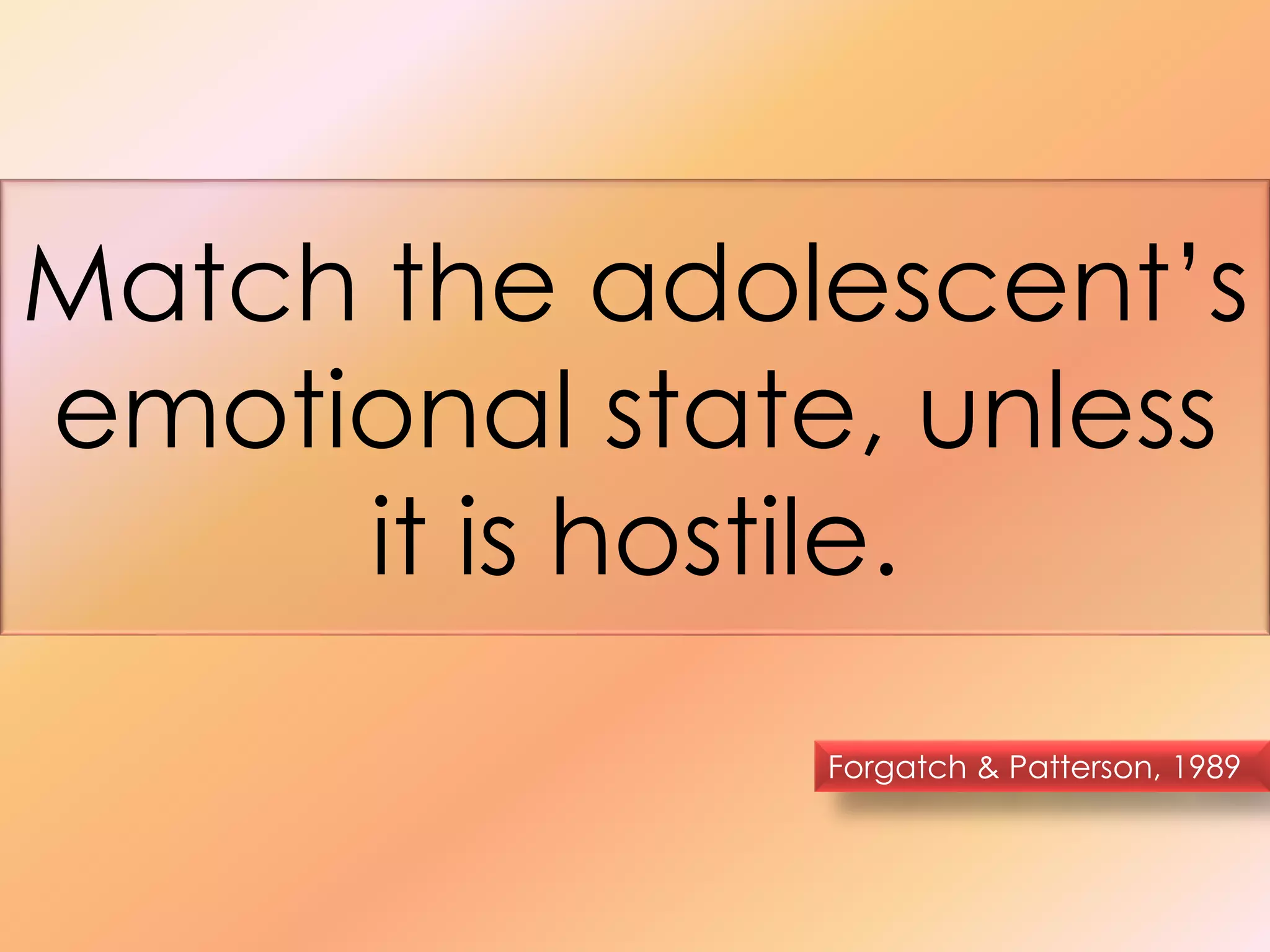 Match the adolescent’s 
emotional state, unless 
it is hostile. 
Forgatch & Patterson, 1989 
 