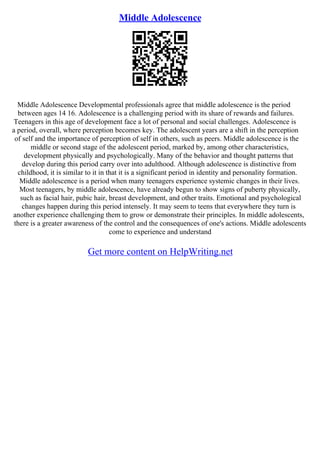 Middle Adolescence
Middle Adolescence Developmental professionals agree that middle adolescence is the period
between ages 14 16. Adolescence is a challenging period with its share of rewards and failures.
Teenagers in this age of development face a lot of personal and social challenges. Adolescence is
a period, overall, where perception becomes key. The adolescent years are a shift in the perception
of self and the importance of perception of self in others, such as peers. Middle adolescence is the
middle or second stage of the adolescent period, marked by, among other characteristics,
development physically and psychologically. Many of the behavior and thought patterns that
develop during this period carry over into adulthood. Although adolescence is distinctive from
childhood, it is similar to it in that it is a significant period in identity and personality formation.
Middle adolescence is a period when many teenagers experience systemic changes in their lives.
Most teenagers, by middle adolescence, have already begun to show signs of puberty physically,
such as facial hair, pubic hair, breast development, and other traits. Emotional and psychological
changes happen during this period intensely. It may seem to teens that everywhere they turn is
another experience challenging them to grow or demonstrate their principles. In middle adolescents,
there is a greater awareness of the control and the consequences of one's actions. Middle adolescents
come to experience and understand
Get more content on HelpWriting.net
 