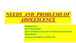 NEEDS AND PROBLEMS OF
ADOLESCENCE
PRASANTH P
ASST PROFESSOR
GOVT BRENNEN COLLEGE OF TEACHER EDUCATION
THALASSERY
www.prasanthgbcte.weebly.com
 
