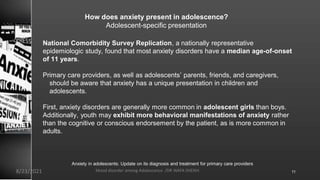 How does anxiety present in adolescence?
Adolescent-specific presentation
National Comorbidity Survey Replication, a nationally representative
epidemiologic study, found that most anxiety disorders have a median age-of-onset
of 11 years.
Primary care providers, as well as adolescents’ parents, friends, and caregivers,
should be aware that anxiety has a unique presentation in children and
adolescents.
First, anxiety disorders are generally more common in adolescent girls than boys.
Additionally, youth may exhibit more behavioral manifestations of anxiety rather
than the cognitive or conscious endorsement by the patient, as is more common in
adults.
Anxiety in adolescents: Update on its diagnosis and treatment for primary care providers
8/23/2021 Mood disorder among Adolescence /DR WAFA SHEIKH 11
 