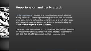 Hypertension and panic attack
Labile hypertension develops in some patients with panic disorder
during an attack. The finding of labile hypertension with associated
chest pain, flushing tachycardia, and shortness of breath often leads
to an aggressive cardiac workup, as well as a potential workup for
Pheochromocytoma and Asthma.
One study demonstrated that approximately 40% of patients evaluated
for Pheochromocytoma suffered from panic disorder, as compared
with less than 5% of hypertensive controls ( Fogarty et al, 1994 ).
8/23/2021
Mood disorder among Adolescence /DR WAFA SHEIKH 17
 