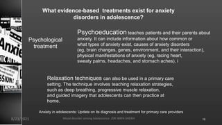 What evidence-based treatments exist for anxiety
disorders in adolescence?
Psychological
treatment
Psychoeducation teaches patients and their parents about
anxiety. It can include information about how common or
what types of anxiety exist, causes of anxiety disorders
(eg, brain changes, genes, environment, and their interaction),
physical manifestations of anxiety (eg, racing heart,
sweaty palms, headaches, and stomach aches), i
Relaxation techniques can also be used in a primary care
setting. The technique involves teaching relaxation strategies,
such as deep breathing, progressive muscle relaxation,
and guided imagery that adolescents can then practice at
home.
Anxiety in adolescents: Update on its diagnosis and treatment for primary care providers
8/23/2021 Mood disorder among Adolescence /DR WAFA SHEIKH 19
 
