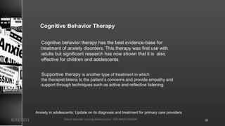 Cognitive Behavior Therapy
Cognitive behavior therapy has the best evidence-base for
treatment of anxiety disorders. This therapy was first use with
adults but significant research has now shown that it is also
effective for children and adolescents.
Supportive therapy is another type of treatment in which
the therapist listens to the patient’s concerns and provide empathy and
support through techniques such as active and reflective listening..
Anxiety in adolescents: Update on its diagnosis and treatment for primary care providers
8/23/2021 Mood disorder among Adolescence /DR WAFA SHEIKH 20
 